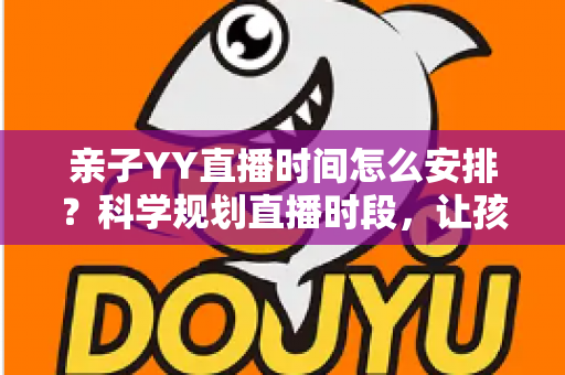 亲子YY直播时间怎么安排?科学规划直播时段,让孩子健康成长与直播间人气兼得的实用指南 亲子YY直播时间怎么安排?科学规划直播时段,让孩子健康成长与直播间人气兼得的实用指南