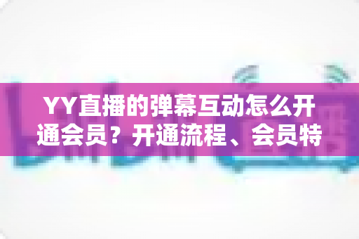 YY直播的弹幕互动怎么开通会员?开通流程、会员特权与互动技巧全解析 YY直播的弹幕互动怎么开通会员?开通流程、会员特权与互动技巧全解析
