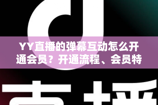 YY直播的弹幕互动怎么开通会员？开通流程、会员特权与互动技巧全解析