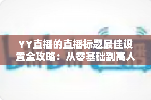 YY直播的直播标题最佳设置全攻略:从零基础到高人气主播的实战指南 YY直播的直播标题最佳设置全攻略:从零基础到高人气主播的实战指南