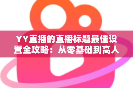 YY直播的直播标题最佳设置全攻略:从零基础到高人气主播的实战指南 YY直播的直播标题最佳设置全攻略:从零基础到高人气主播的实战指南