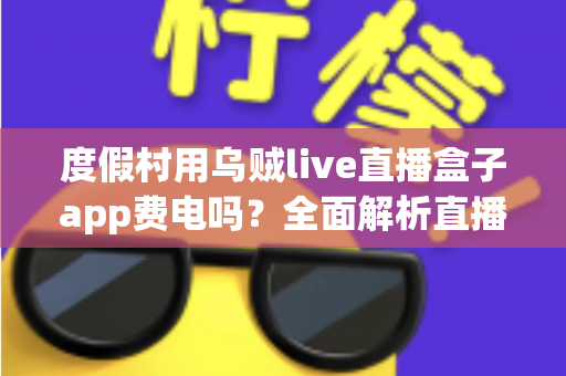 度假村用乌贼live直播盒子app费电吗?全面解析直播盒子功耗真相与度假村省电运营指南 度假村用乌贼live直播盒子app费电吗?全面解析直播盒子功耗真相与度假村省电运营指南
