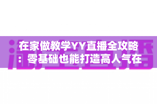 在家做教学YY直播全攻略:零基础也能打造高人气在线课堂的实战指南 在家做教学YY直播全攻略:零基础也能打造高人气在线课堂的实战指南