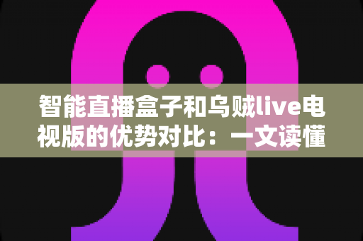 智能直播盒子和乌贼live电视版的优势对比：一文读懂谁才是家庭大屏观影的更优选择