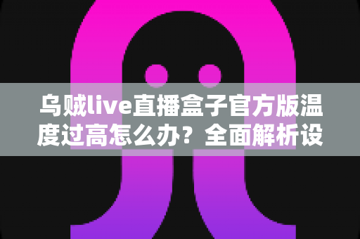 乌贼live直播盒子官方版温度过高怎么办？全面解析设备发烫原因与实用降温指南