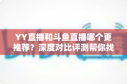 YY直播和斗鱼直播哪个更推荐？深度对比评测帮你找到最适合的直播平台