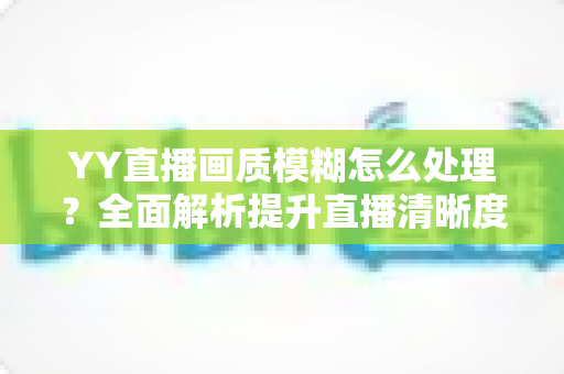 YY直播画质模糊怎么处理?全面解析提升直播清晰度的实用方法与技巧指南 YY直播画质模糊怎么处理?全面解析提升直播清晰度的实用方法与技巧指南