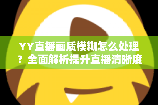 YY直播画质模糊怎么处理？全面解析提升直播清晰度的实用方法与技巧指南