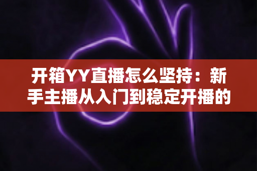 开箱YY直播怎么坚持:新手主播从入门到稳定开播的全方位实战指南 开箱YY直播怎么坚持:新手主播从入门到稳定开播的全方位实战指南
