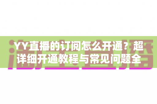 YY直播的订阅怎么开通?超详细开通教程与常见问题全解析 YY直播的订阅怎么开通?超详细开通教程与常见问题全解析