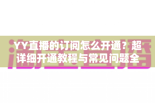 YY直播的订阅怎么开通?超详细开通教程与常见问题全解析 YY直播的订阅怎么开通?超详细开通教程与常见问题全解析