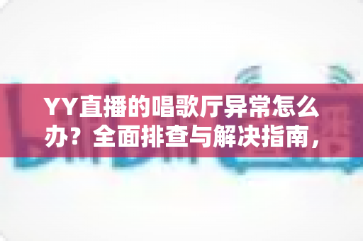 YY直播的唱歌厅异常怎么办？全面排查与解决指南，快速恢复畅快K歌体验