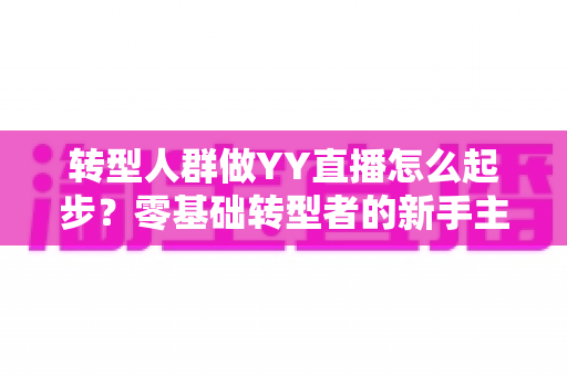 转型人群做YY直播怎么起步?零基础转型者的新手主播成长全攻略 转型人群做YY直播怎么起步?零基础转型者的新手主播成长全攻略