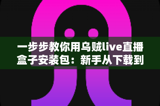一步步教你用乌贼live直播盒子安装包:新手从下载到开播的完整指南 一步步教你用乌贼live直播盒子安装包:新手从下载到开播的完整指南