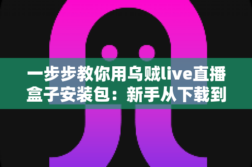 一步步教你用乌贼live直播盒子安装包：新手从下载到开播的完整指南