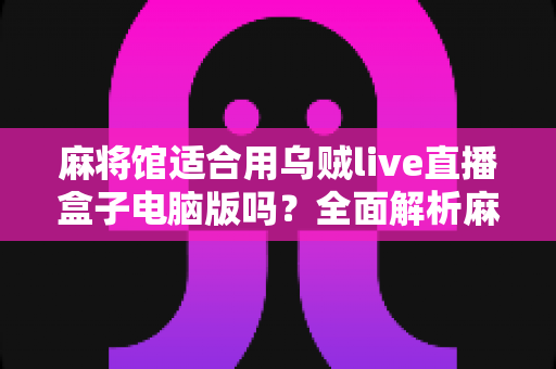 麻将馆适合用乌贼live直播盒子电脑版吗？全面解析麻将馆直播引流的最佳选择与实操指南