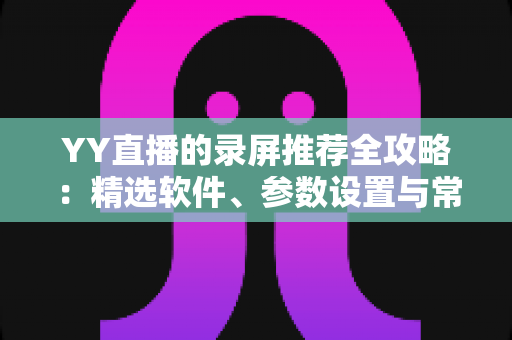 YY直播的录屏推荐全攻略：精选软件、参数设置与常见问题一站式解析