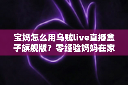 宝妈怎么用乌贼live直播盒子旗舰版?零经验妈妈在家开启直播事业的保姆级指南 宝妈怎么用乌贼live直播盒子旗舰版?零经验妈妈在家开启直播事业的保姆级指南