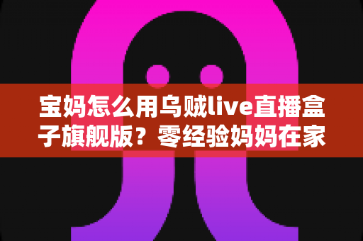 宝妈怎么用乌贼live直播盒子旗舰版？零经验妈妈在家开启直播事业的保姆级指南