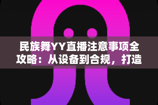 民族舞YY直播注意事项全攻略:从设备到合规,打造高人气舞蹈直播间的实用指南 民族舞YY直播注意事项全攻略:从设备到合规,打造高人气舞蹈直播间的实用指南