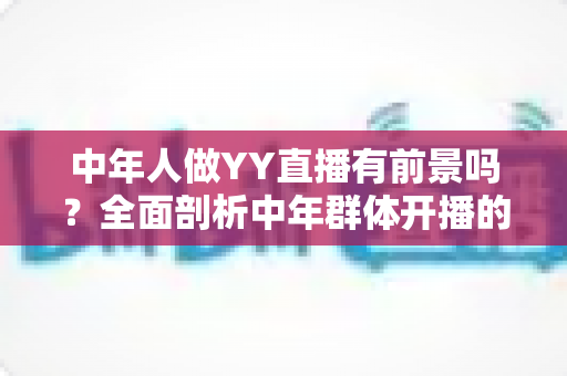 中年人做YY直播有前景吗？全面剖析中年群体开播的机遇、挑战与实战攻略