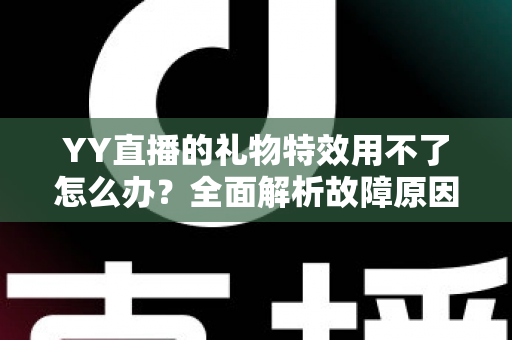 YY直播的礼物特效用不了怎么办？全面解析故障原因与实用解决方法大全