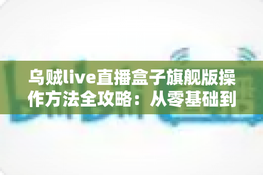 乌贼live直播盒子旗舰版操作方法全攻略:从零基础到熟练开播的完整指南 乌贼live直播盒子旗舰版操作方法全攻略:从零基础到熟练开播的完整指南