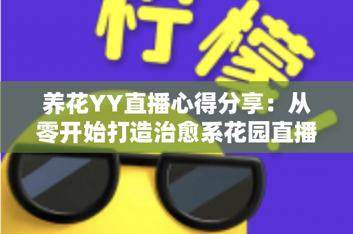 养花YY直播心得分享：从零开始打造治愈系花园直播间的实用经验与技巧全解析
