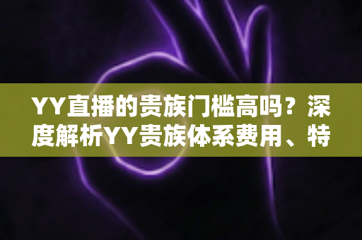 YY直播的贵族门槛高吗？深度解析YY贵族体系费用、特权与开通指南