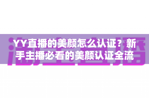 YY直播的美颜怎么认证?新手主播必看的美颜认证全流程详解与避坑指南 YY直播的美颜怎么认证?新手主播必看的美颜认证全流程详解与避坑指南