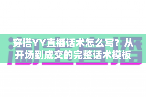 穿搭YY直播话术怎么写?从开场到成交的完整话术模板与实操技巧全解析 穿搭YY直播话术怎么写?从开场到成交的完整话术模板与实操技巧全解析