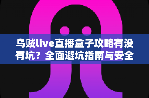 乌贼live直播盒子攻略有没有坑?全面避坑指南与安全使用全解析 乌贼live直播盒子攻略有没有坑?全面避坑指南与安全使用全解析