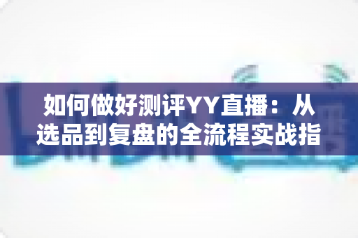 如何做好测评YY直播：从选品到复盘的全流程实战指南