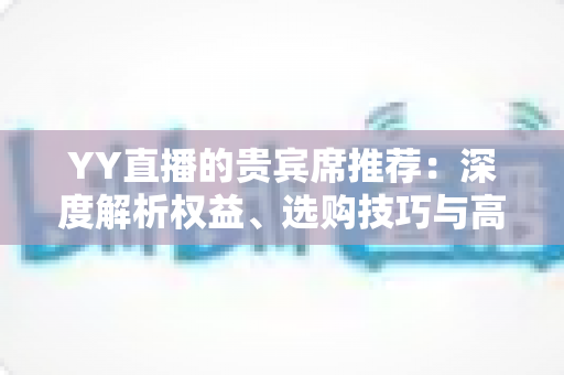 YY直播的贵宾席推荐:深度解析权益、选购技巧与高性价比指南 YY直播的贵宾席推荐:深度解析权益、选购技巧与高性价比指南