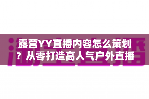 露营YY直播内容怎么策划？从零打造高人气户外直播的完整实战指南