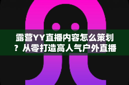 露营YY直播内容怎么策划？从零打造高人气户外直播的完整实战指南