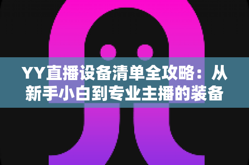 YY直播设备清单全攻略:从新手小白到专业主播的装备选购指南 YY直播设备清单全攻略:从新手小白到专业主播的装备选购指南
