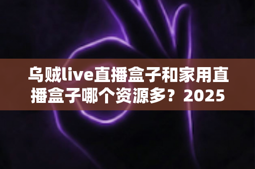 乌贼live直播盒子和家用直播盒子哪个资源多？2025年最全资源对比评测与选购指南