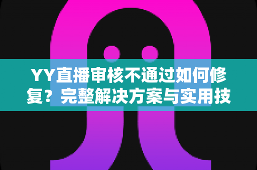 YY直播审核不通过如何修复?完整解决方案与实用技巧全解析 YY直播审核不通过如何修复?完整解决方案与实用技巧全解析