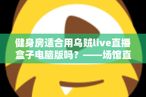 健身房适合用乌贼live直播盒子电脑版吗?——场馆直播化升级的深度解析与实操指南 健身房适合用乌贼live直播盒子电脑版吗?——场馆直播化升级的深度解析与实操指南