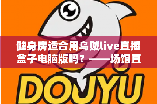 健身房适合用乌贼live直播盒子电脑版吗?——场馆直播化升级的深度解析与实操指南 健身房适合用乌贼live直播盒子电脑版吗?——场馆直播化升级的深度解析与实操指南