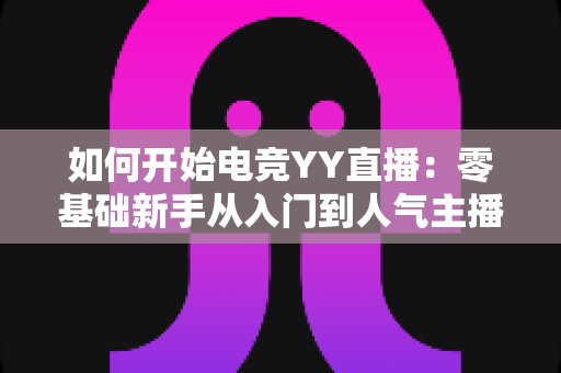 如何开始电竞YY直播:零基础新手从入门到人气主播的完整开播指南 如何开始电竞YY直播:零基础新手从入门到人气主播的完整开播指南