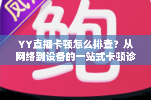 YY直播卡顿怎么排查?从网络到设备的一站式卡顿诊断与优化指南 YY直播卡顿怎么排查?从网络到设备的一站式卡顿诊断与优化指南