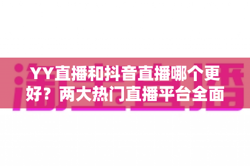 YY直播和抖音直播哪个更好?两大热门直播平台全面对比与选择攻略 YY直播和抖音直播哪个更好?两大热门直播平台全面对比与选择攻略