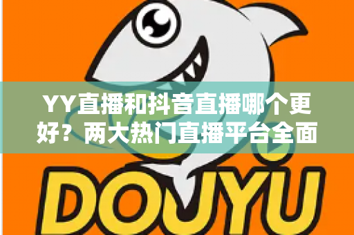 YY直播和抖音直播哪个更好?两大热门直播平台全面对比与选择攻略 YY直播和抖音直播哪个更好?两大热门直播平台全面对比与选择攻略