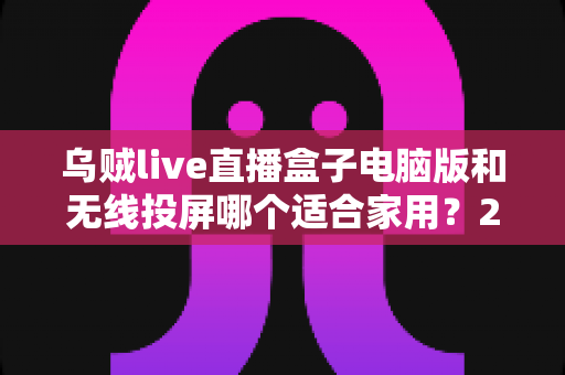 乌贼live直播盒子电脑版和无线投屏哪个适合家用?2025年家庭大屏观影方案深度对比指南 乌贼live直播盒子电脑版和无线投屏哪个适合家用?2025年家庭大屏观影方案深度对比指南