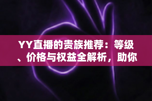 YY直播的贵族推荐：等级、价格与权益全解析，助你选出最值得开通的贵族身份