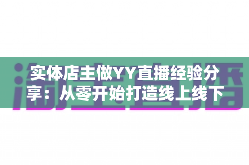 实体店主做YY直播经验分享：从零开始打造线上线下联动生意