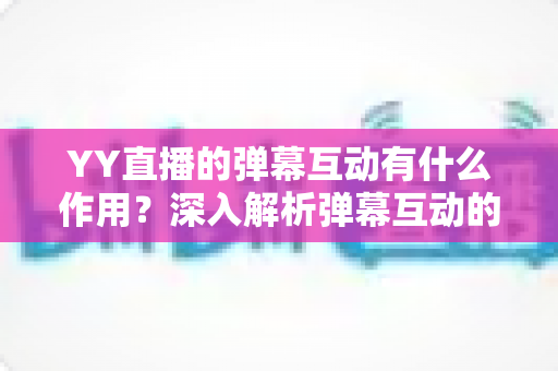 YY直播的弹幕互动有什么作用?深入解析弹幕互动的价值、优势与实用运营指南 YY直播的弹幕互动有什么作用?深入解析弹幕互动的价值、优势与实用运营指南