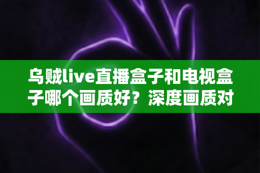 乌贼live直播盒子和电视盒子哪个画质好?深度画质对比评测与选购指南 乌贼live直播盒子和电视盒子哪个画质好?深度画质对比评测与选购指南